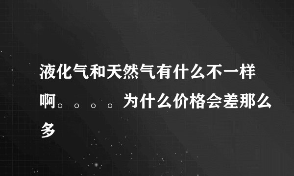 液化气和天然气有什么不一样啊。。。。为什么价格会差那么多