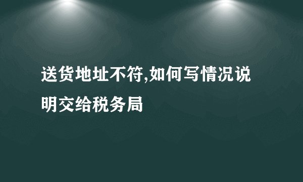 送货地址不符,如何写情况说明交给税务局