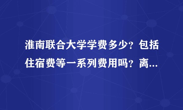 淮南联合大学学费多少？包括住宿费等一系列费用吗？离市中心远吗 有打工的条件吗？