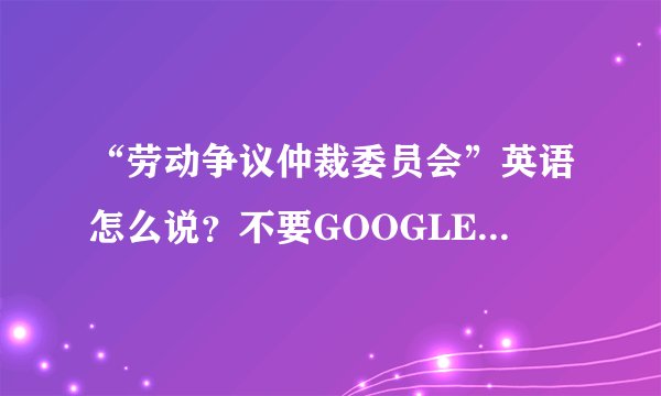 “劳动争议仲裁委员会”英语怎么说？不要GOOGLE翻译器的答案哦！