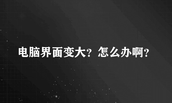电脑界面变大？怎么办啊？