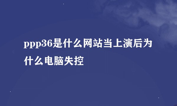 ppp36是什么网站当上演后为什么电脑失控