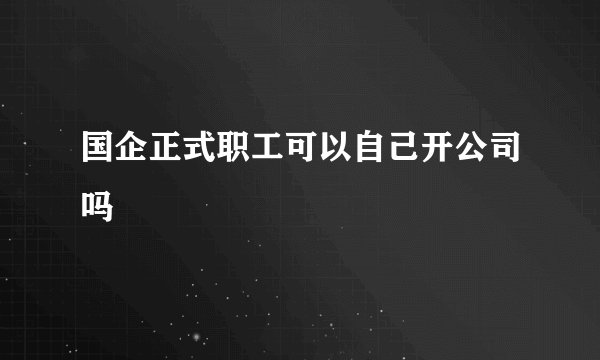 国企正式职工可以自己开公司吗