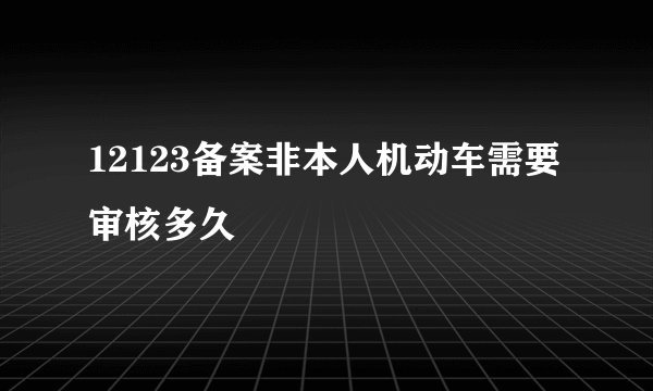 12123备案非本人机动车需要审核多久