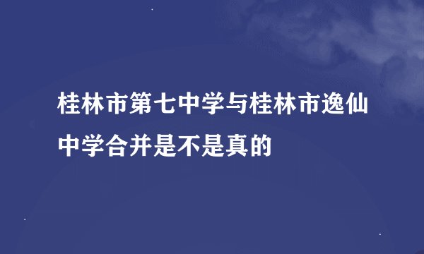 桂林市第七中学与桂林市逸仙中学合并是不是真的