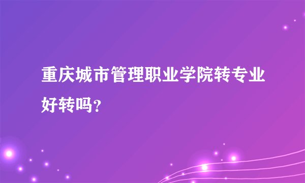 重庆城市管理职业学院转专业好转吗？