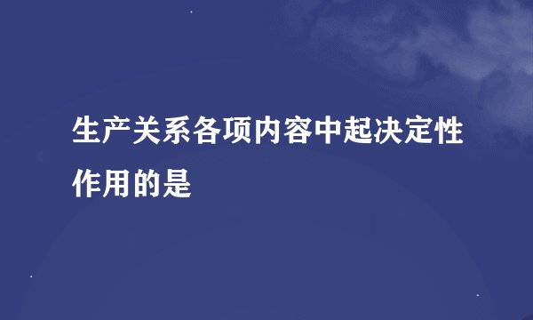 生产关系各项内容中起决定性作用的是