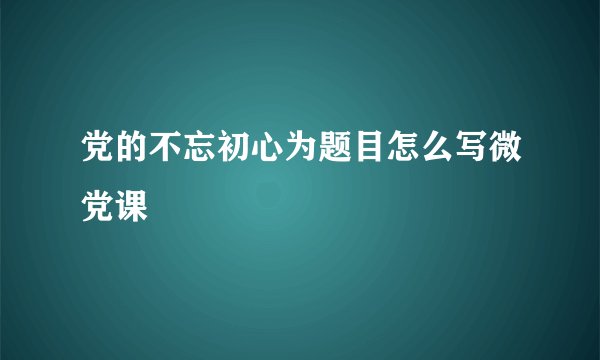党的不忘初心为题目怎么写微党课