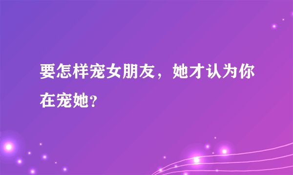 要怎样宠女朋友，她才认为你在宠她？