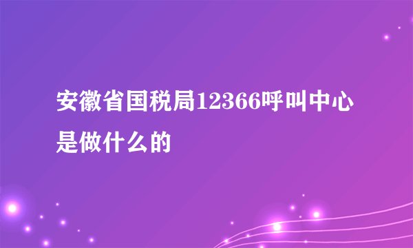 安徽省国税局12366呼叫中心是做什么的