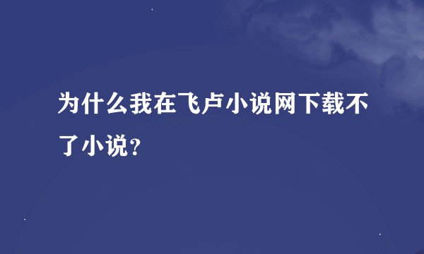 为什么我在飞卢小说网下载不了小说？