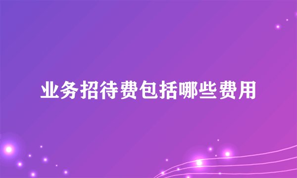 业务招待费包括哪些费用
