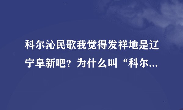 科尔沁民歌我觉得发祥地是辽宁阜新吧？为什么叫“科尔沁”民歌？喧宾夺主吗？这不是。
