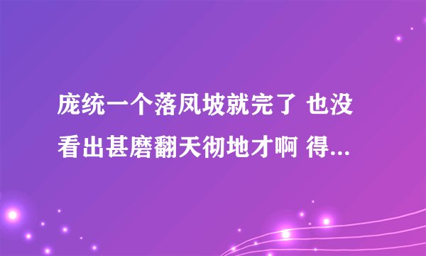 庞统一个落凤坡就完了 也没看出甚磨翻天彻地才啊 得卧龙凤雏得天下是不是就是一句废话啊？