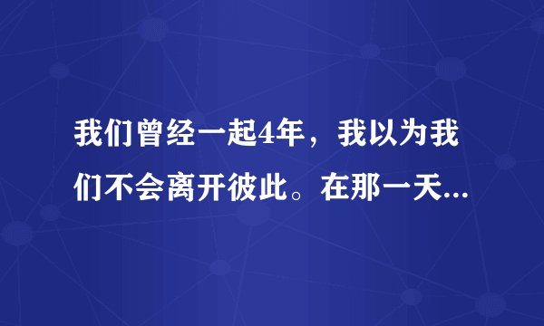 我们曾经一起4年，我以为我们不会离开彼此。在那一天你离开了。我们从此变成陌生人。有那个她可以安慰我
