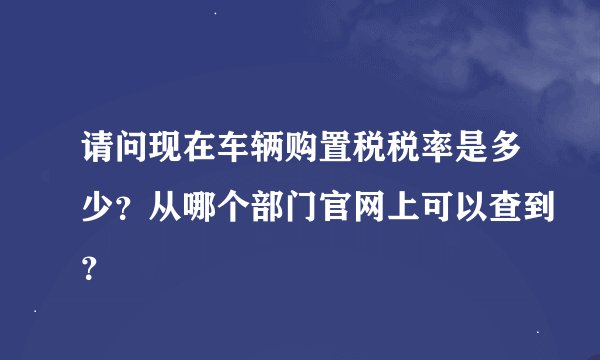 请问现在车辆购置税税率是多少？从哪个部门官网上可以查到？