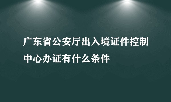 广东省公安厅出入境证件控制中心办证有什么条件
