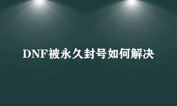 DNF被永久封号如何解决