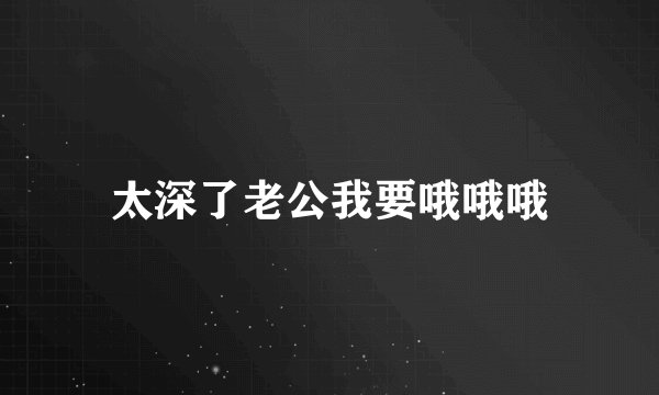 太深了老公我要哦哦哦