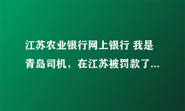 江苏农业银行网上银行 我是青岛司机，在江苏被罚款了，交警让我回来通过当地农行网上银行交罚款，请问怎办