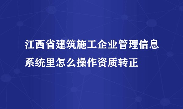 江西省建筑施工企业管理信息系统里怎么操作资质转正