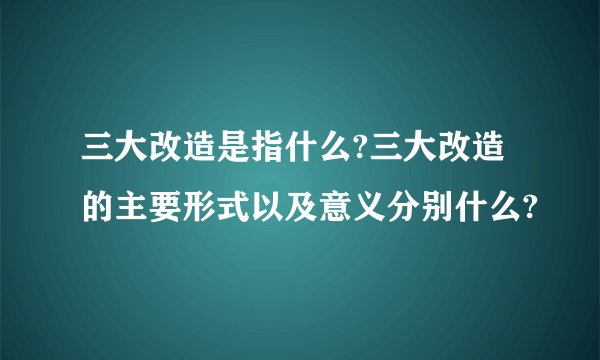 三大改造是指什么?三大改造的主要形式以及意义分别什么?