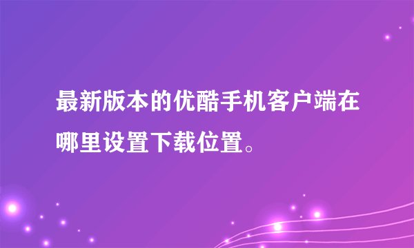 最新版本的优酷手机客户端在哪里设置下载位置。