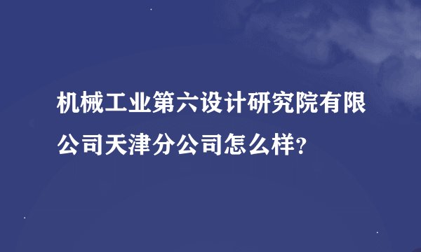 机械工业第六设计研究院有限公司天津分公司怎么样？