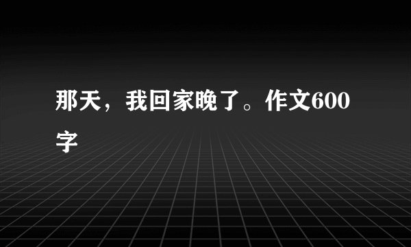 那天，我回家晚了。作文600字