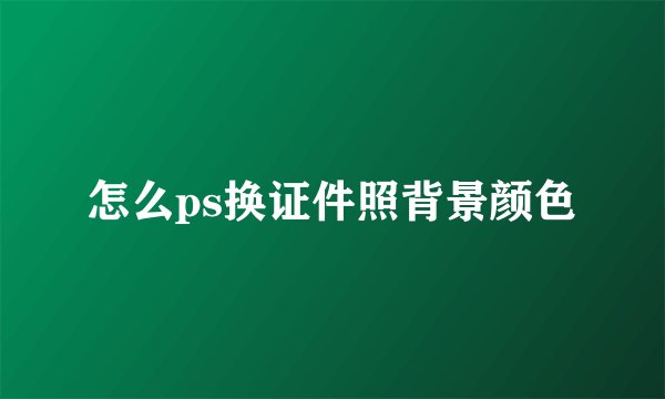 怎么ps换证件照背景颜色