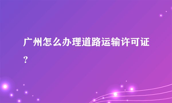 广州怎么办理道路运输许可证？
