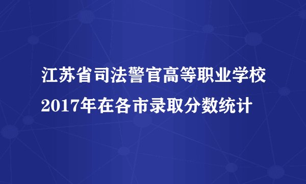 江苏省司法警官高等职业学校2017年在各市录取分数统计