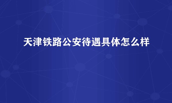 天津铁路公安待遇具体怎么样