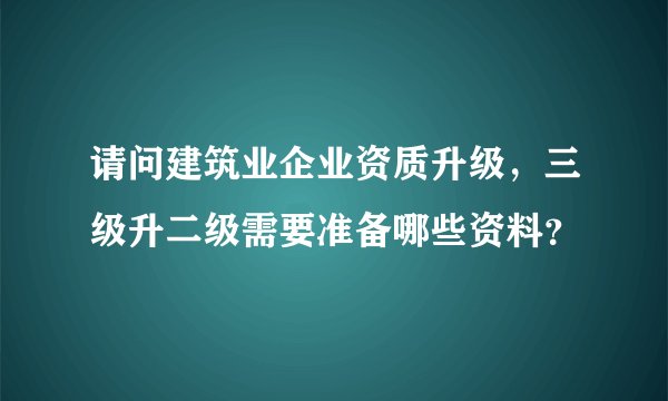 请问建筑业企业资质升级，三级升二级需要准备哪些资料？
