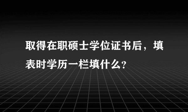取得在职硕士学位证书后，填表时学历一栏填什么？