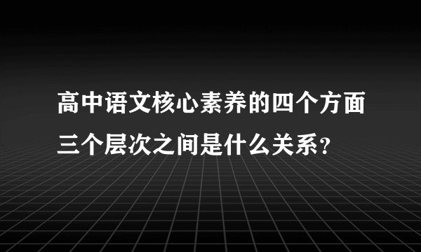 高中语文核心素养的四个方面三个层次之间是什么关系？