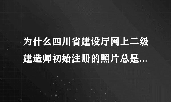 为什么四川省建设厅网上二级建造师初始注册的照片总是上传不了