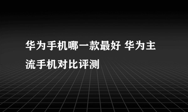 华为手机哪一款最好 华为主流手机对比评测