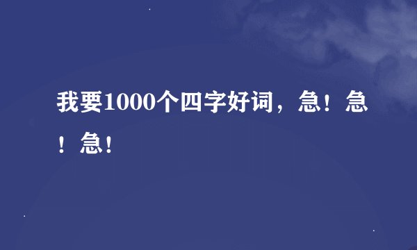 我要1000个四字好词，急！急！急！