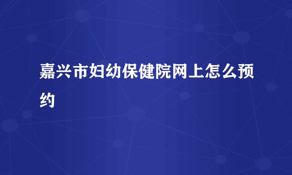 嘉兴市妇幼保健院网上怎么预约