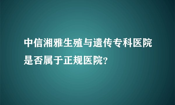 中信湘雅生殖与遗传专科医院是否属于正规医院？
