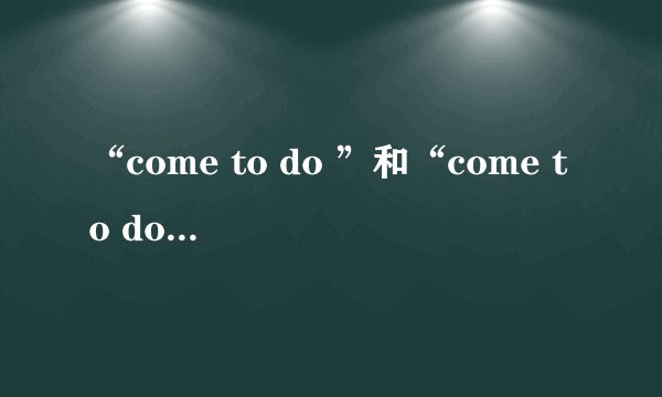 “come to do ”和“come to doing” 的区别是什么?给例句。