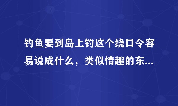 钓鱼要到岛上钓这个绕口令容易说成什么，类似情趣的东西还有哪些