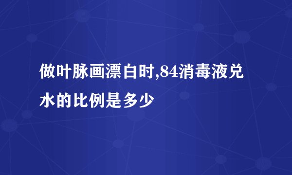 做叶脉画漂白时,84消毒液兑水的比例是多少