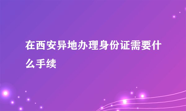 在西安异地办理身份证需要什么手续