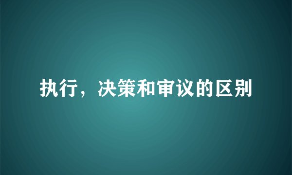 执行，决策和审议的区别