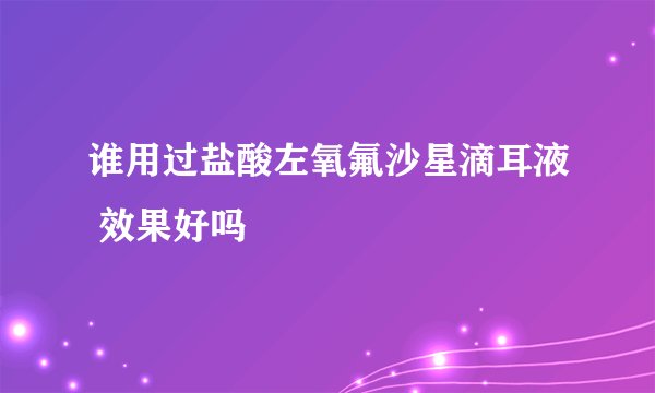 谁用过盐酸左氧氟沙星滴耳液 效果好吗