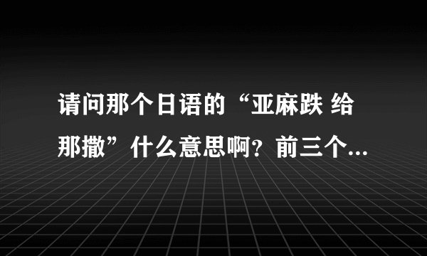 请问那个日语的“亚麻跌 给那撒”什么意思啊？前三个音我知道，后面三个音呢？谁知道告诉我一下。