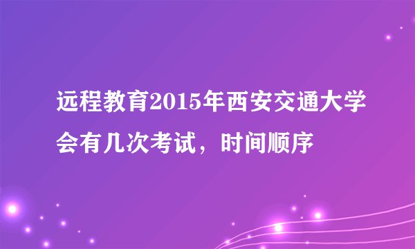 远程教育2015年西安交通大学会有几次考试，时间顺序