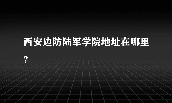 西安边防陆军学院地址在哪里?